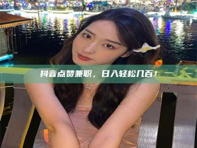 荆州抖音点赞兼职，日入轻松几百！