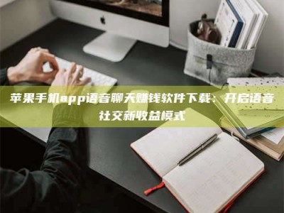 荆州苹果手机app语音聊天赚钱软件下载：开启语音社交新收益模式